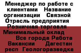 Менеджер по работе с клиентами › Название организации ­ Связной › Отрасль предприятия ­ Розничная торговля › Минимальный оклад ­ 32 000 - Все города Работа » Вакансии   . Дагестан респ.,Геологоразведка п.
